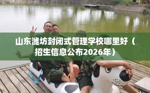 山东潍坊封闭式管理学校哪里好（招生信息公布2026年）