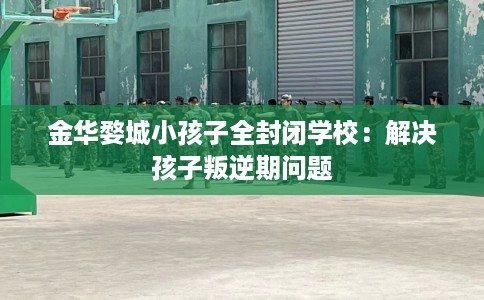 金华婺城小孩子全封闭学校：解决孩子叛逆期问题