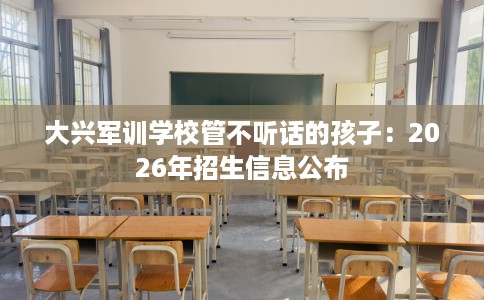大兴军训学校管不听话的孩子：2026年招生信息公布