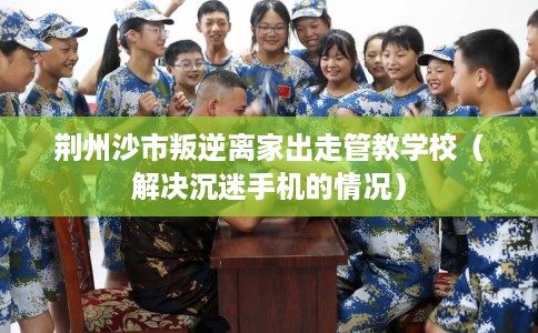 荆州沙市叛逆离家出走管教学校（解决沉迷手机的情况）