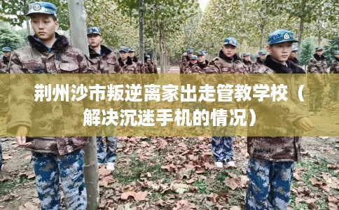 荆州沙市叛逆离家出走管教学校（解决沉迷手机的情况）