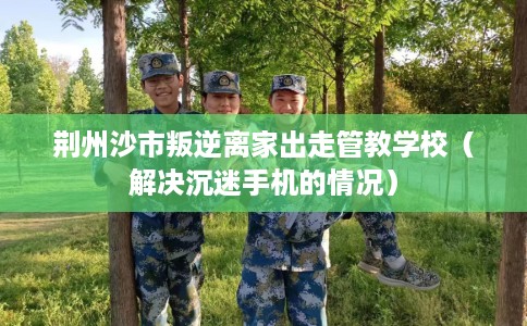 荆州沙市叛逆离家出走管教学校（解决沉迷手机的情况）