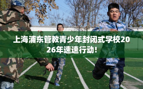 上海浦东管教青少年封闭式学校2026年速速行动!