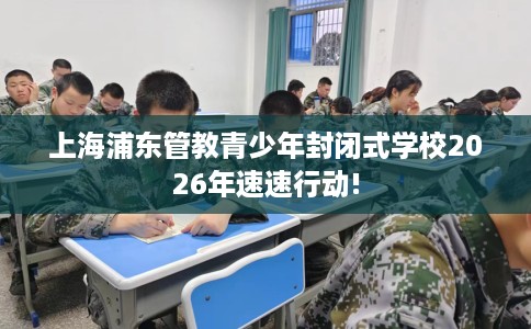上海浦东管教青少年封闭式学校2026年速速行动!