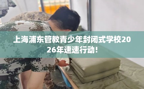 上海浦东管教青少年封闭式学校2026年速速行动!