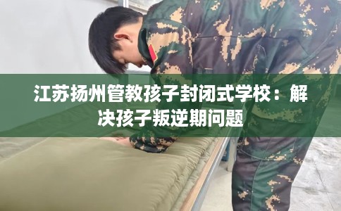 江苏扬州管教孩子封闭式学校：解决孩子叛逆期问题