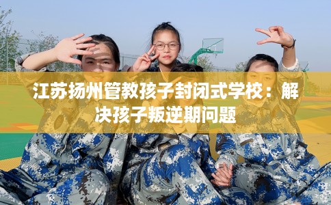 江苏扬州管教孩子封闭式学校：解决孩子叛逆期问题
