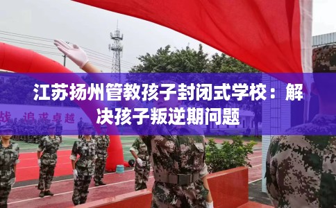 江苏扬州管教孩子封闭式学校：解决孩子叛逆期问题