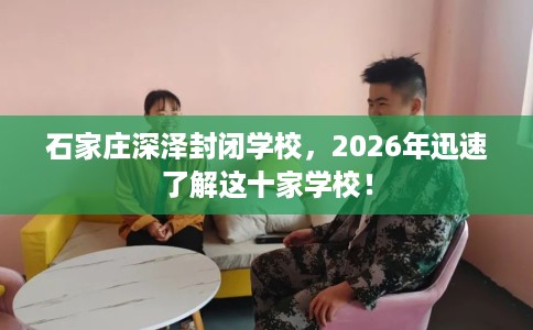 石家庄深泽封闭学校，2026年迅速了解这十家学校！