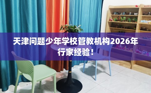 天津问题少年学校管教机构2026年行家经验！