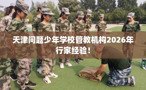天津问题少年学校管教机构2026年行家经验！