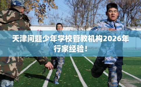 天津问题少年学校管教机构2026年行家经验！