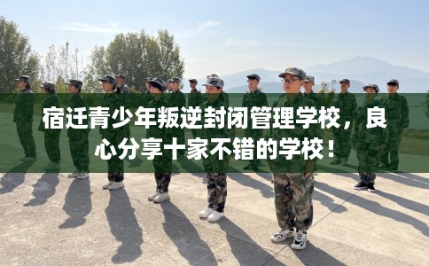 宿迁青少年叛逆封闭管理学校，良心分享十家不错的学校！