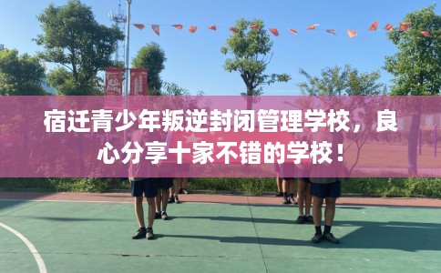 宿迁青少年叛逆封闭管理学校，良心分享十家不错的学校！