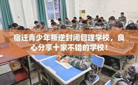 宿迁青少年叛逆封闭管理学校，良心分享十家不错的学校！