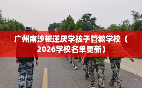 广州南沙叛逆厌学孩子管教学校（2026学校名单更新）