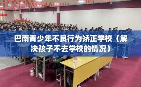 巴南青少年不良行为矫正学校（解决孩子不去学校的情况）