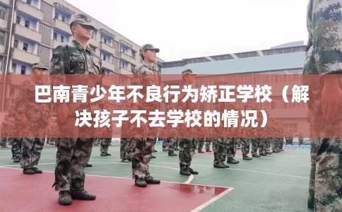 巴南青少年不良行为矫正学校（解决孩子不去学校的情况）