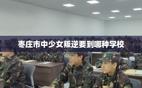 枣庄市中少女叛逆要到哪种学校