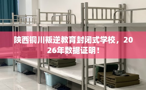 陕西铜川叛逆教育封闭式学校，2026年数据证明！