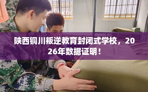 陕西铜川叛逆教育封闭式学校，2026年数据证明！