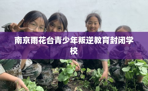 南京雨花台青少年叛逆教育封闭学校