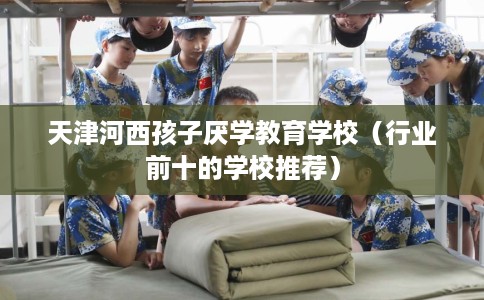 天津河西孩子厌学教育学校（行业前十的学校推荐）