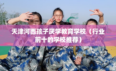 天津河西孩子厌学教育学校（行业前十的学校推荐）