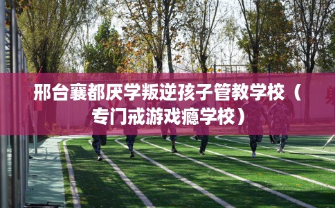 邢台襄都厌学叛逆孩子管教学校（专门戒游戏瘾学校）