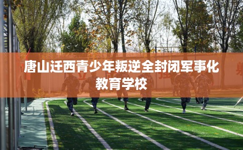 唐山迁西青少年叛逆全封闭军事化教育学校