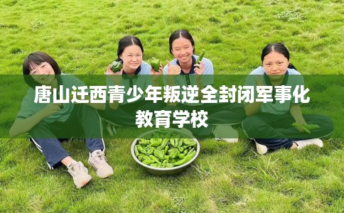 唐山迁西青少年叛逆全封闭军事化教育学校