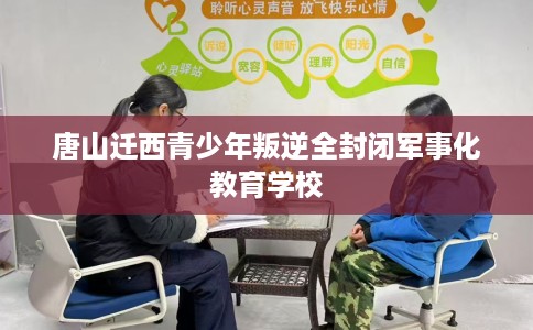 唐山迁西青少年叛逆全封闭军事化教育学校