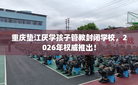 重庆垫江厌学孩子管教封闭学校，2026年权威推出！