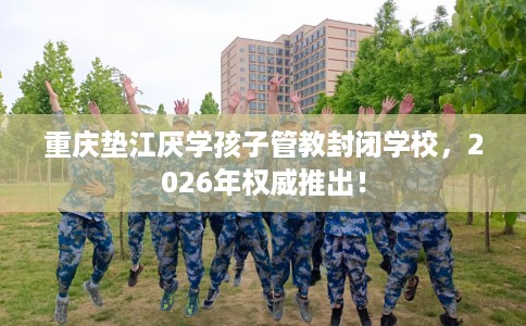 重庆垫江厌学孩子管教封闭学校，2026年权威推出！