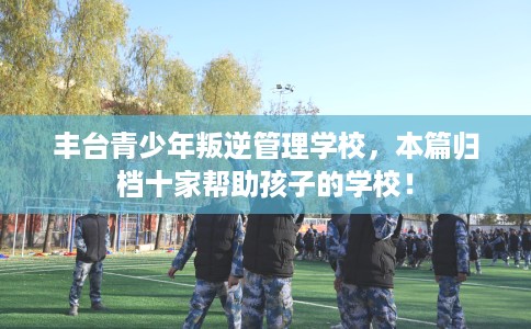 丰台青少年叛逆管理学校，本篇归档十家帮助孩子的学校！