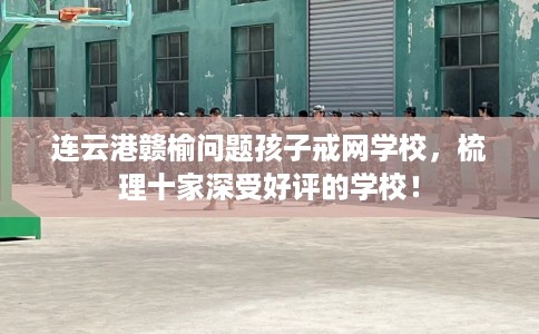 连云港赣榆问题孩子戒网学校，梳理十家深受好评的学校！