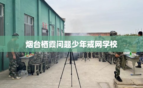 烟台栖霞问题少年戒网学校