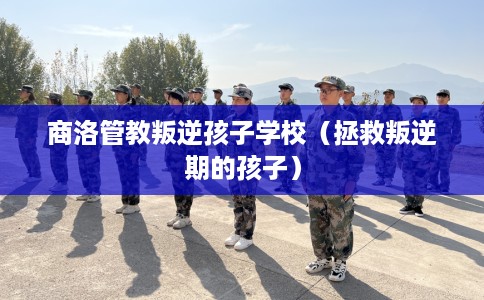 商洛管教叛逆孩子学校（拯救叛逆期的孩子）
