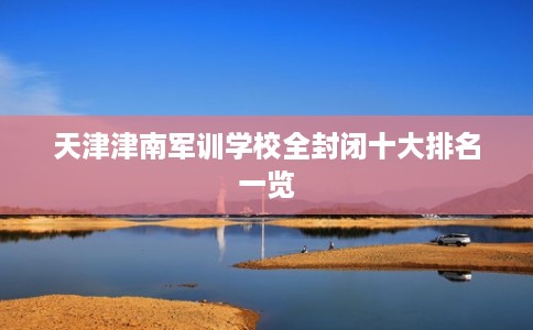 天津津南军训学校全封闭十大排名一览