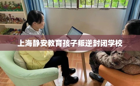 上海静安教育孩子叛逆封闭学校