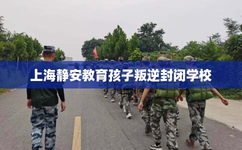 上海静安教育孩子叛逆封闭学校