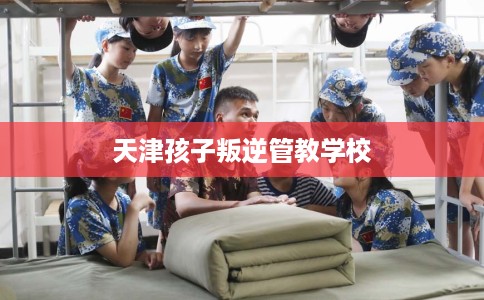 天津孩子叛逆管教学校