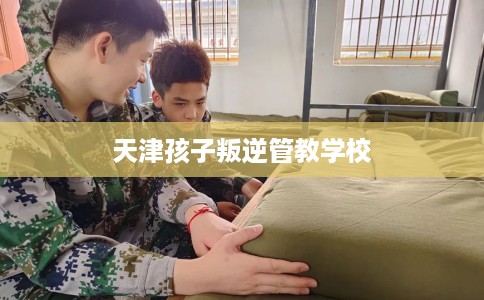 天津孩子叛逆管教学校