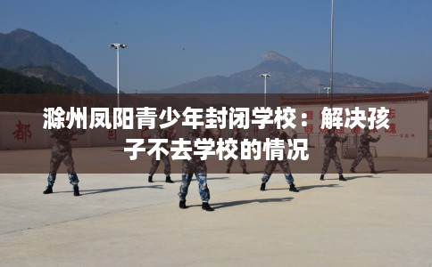 滁州凤阳青少年封闭学校：解决孩子不去学校的情况