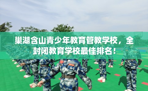 巢湖含山青少年教育管教学校，全封闭教育学校最佳排名！