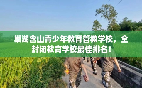 巢湖含山青少年教育管教学校，全封闭教育学校最佳排名！