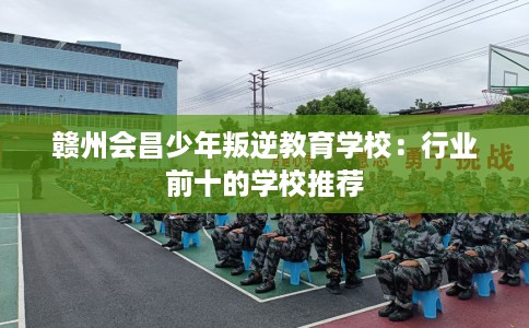 赣州会昌少年叛逆教育学校：行业前十的学校推荐