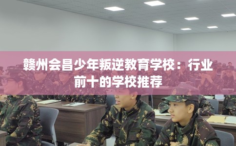 赣州会昌少年叛逆教育学校：行业前十的学校推荐