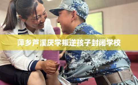 萍乡芦溪厌学叛逆孩子封闭学校