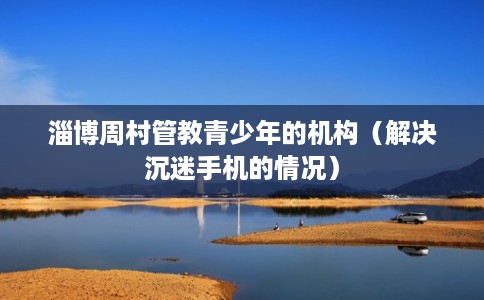 淄博周村管教青少年的机构（解决沉迷手机的情况）